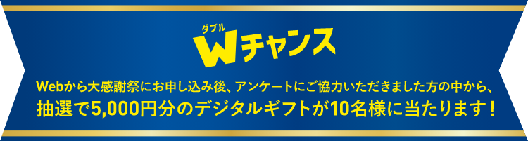 Wチャンス Webから大感謝祭にお申し込み後、アンケートにご協力いただきました方の中から、抽選で5,000円分のデジタルギフトが10名様に当たります！